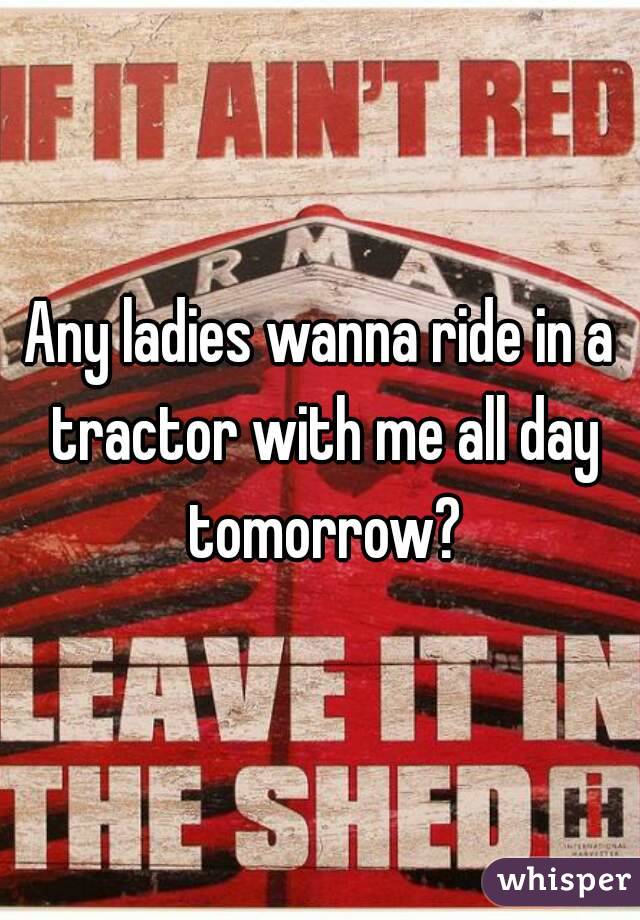 Any ladies wanna ride in a tractor with me all day tomorrow?