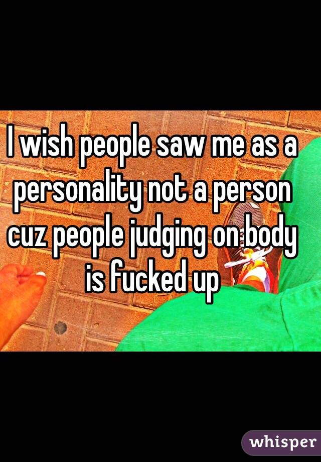 I wish people saw me as a personality not a person cuz people judging on body is fucked up