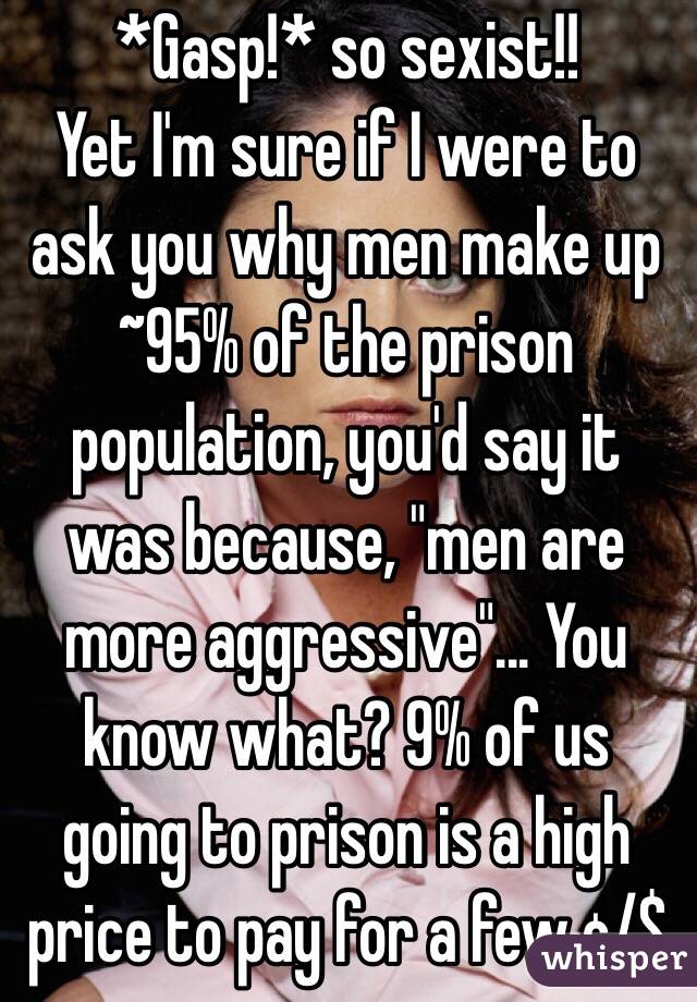 *Gasp!* so sexist!!
Yet I'm sure if I were to ask you why men make up ~95% of the prison population, you'd say it was because, "men are more aggressive"... You know what? 9% of us going to prison is a high price to pay for a few ¢/$