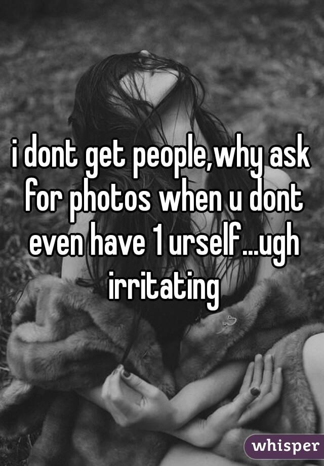i dont get people,why ask for photos when u dont even have 1 urself...ugh irritating