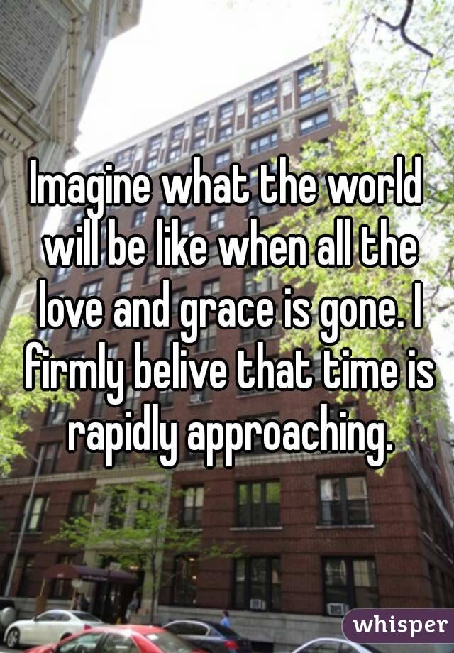 Imagine what the world will be like when all the love and grace is gone. I firmly belive that time is rapidly approaching.