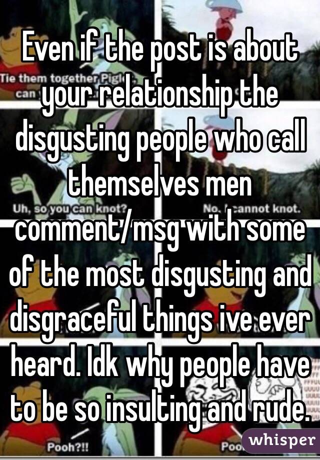 Even if the post is about your relationship the disgusting people who call themselves men comment/msg with some of the most disgusting and disgraceful things ive ever heard. Idk why people have to be so insulting and rude.