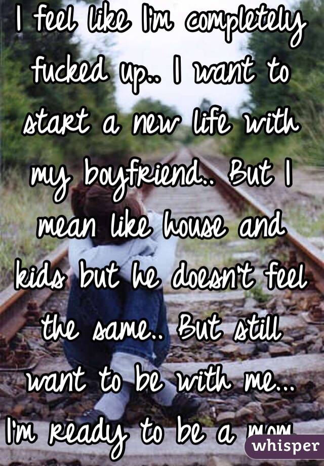 I feel like I'm completely fucked up.. I want to start a new life with my boyfriend.. But I mean like house and kids but he doesn't feel the same.. But still want to be with me... I'm ready to be a mom...