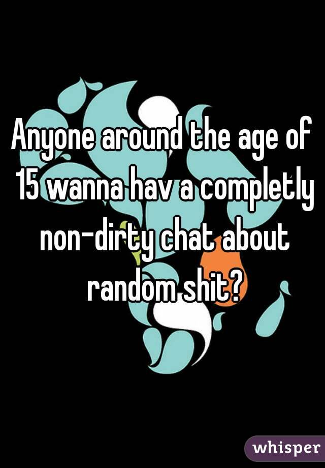 Anyone around the age of 15 wanna hav a completly non-dirty chat about random shit?