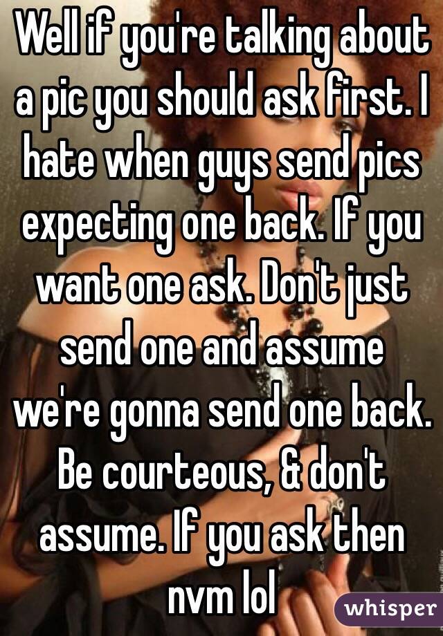Well if you're talking about a pic you should ask first. I hate when guys send pics expecting one back. If you want one ask. Don't just send one and assume we're gonna send one back. Be courteous, & don't assume. If you ask then nvm lol