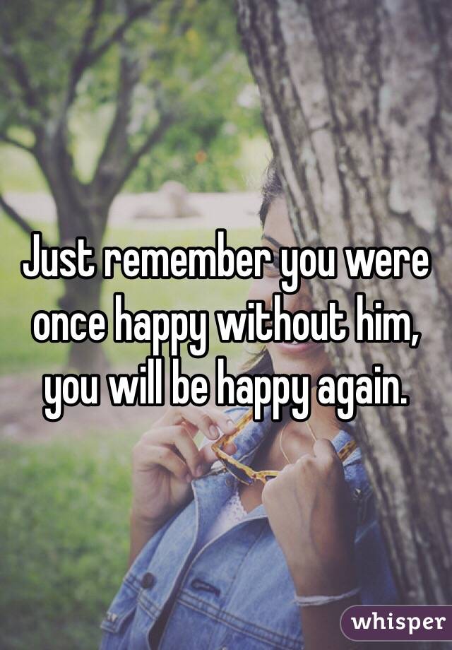 Just remember you were once happy without him, you will be happy again. 