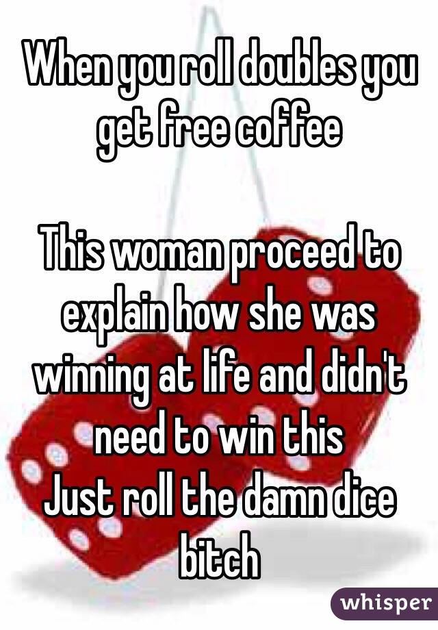 When you roll doubles you get free coffee

This woman proceed to explain how she was winning at life and didn't need to win this
Just roll the damn dice bitch