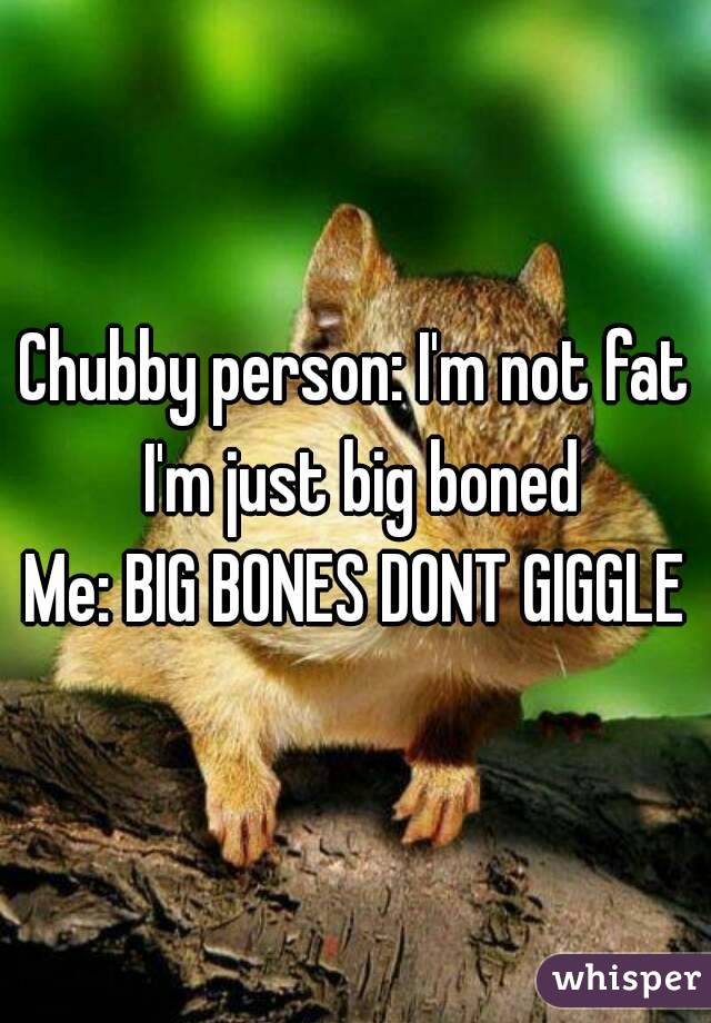 Chubby person: I'm not fat I'm just big boned
Me: BIG BONES DONT GIGGLE