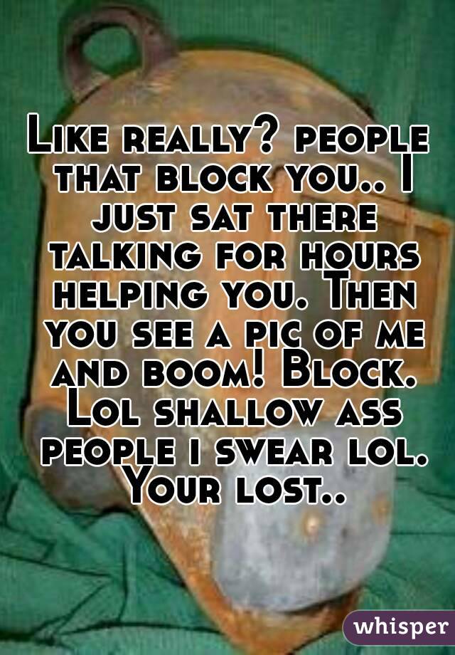 Like really? people that block you.. I just sat there talking for hours helping you. Then you see a pic of me and boom! Block. Lol shallow ass people i swear lol. Your lost..