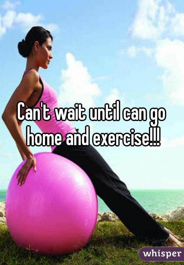 Can't wait until can go home and exercise!!!