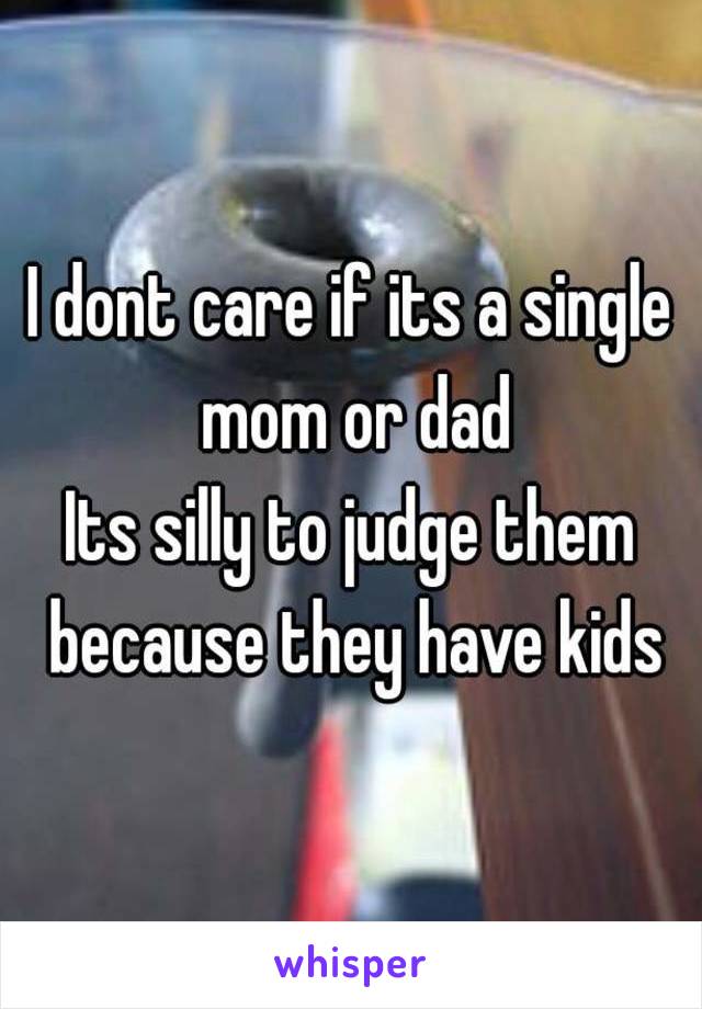 I dont care if its a single mom or dad
Its silly to judge them because they have kids