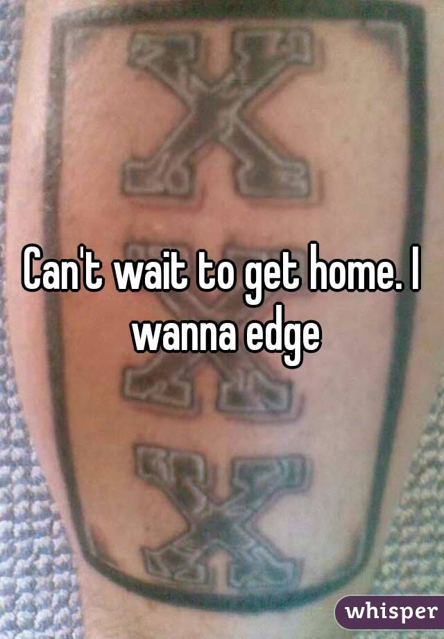 Can't wait to get home. I wanna edge
