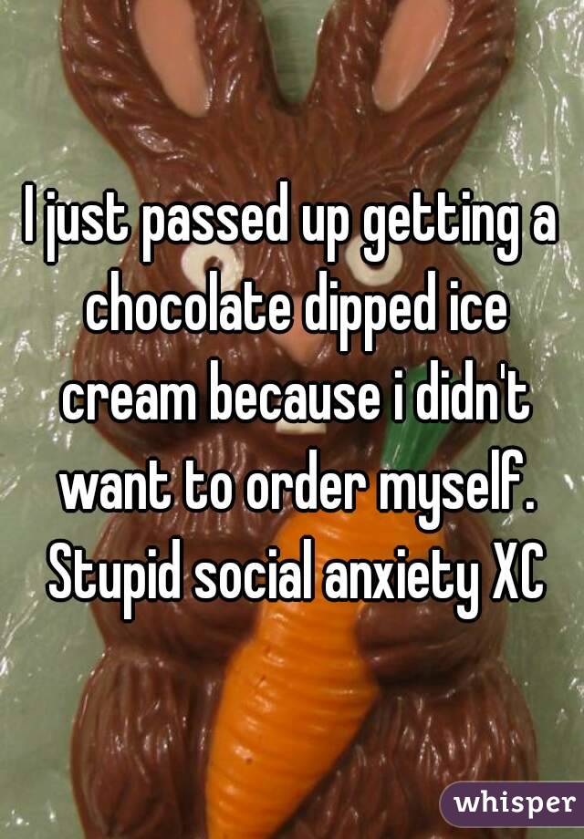 I just passed up getting a chocolate dipped ice cream because i didn't want to order myself. Stupid social anxiety XC