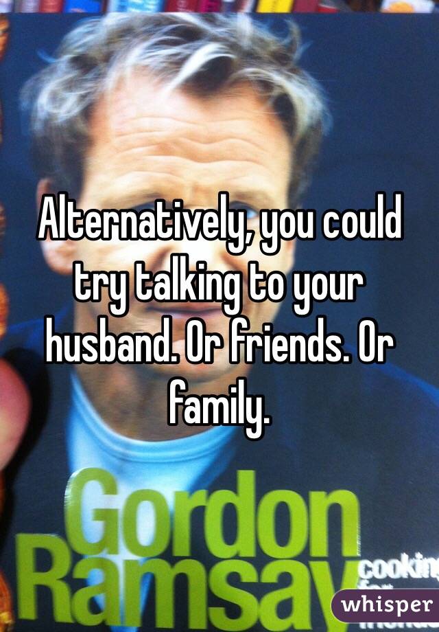 Alternatively, you could try talking to your husband. Or friends. Or family. 