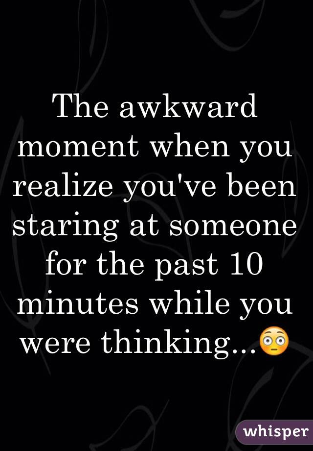 The awkward moment when you realize you've been staring at someone for the past 10 minutes while you were thinking...😳