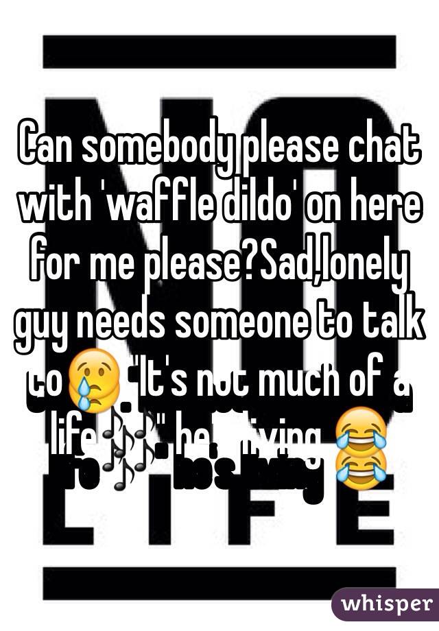 Can somebody please chat with 'waffle dildo' on here for me please?Sad,lonely guy needs someone to talk to😢."It's not much of a life🎶" he's living 😂