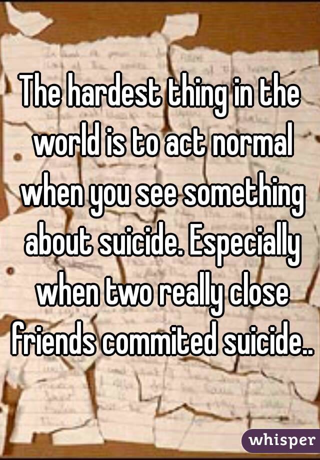 The hardest thing in the world is to act normal when you see something about suicide. Especially when two really close friends commited suicide..
