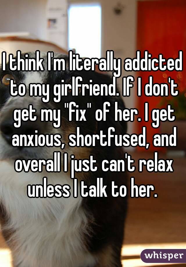 I think I'm literally addicted to my girlfriend. If I don't get my "fix" of her. I get anxious, shortfused, and overall I just can't relax unless I talk to her. 