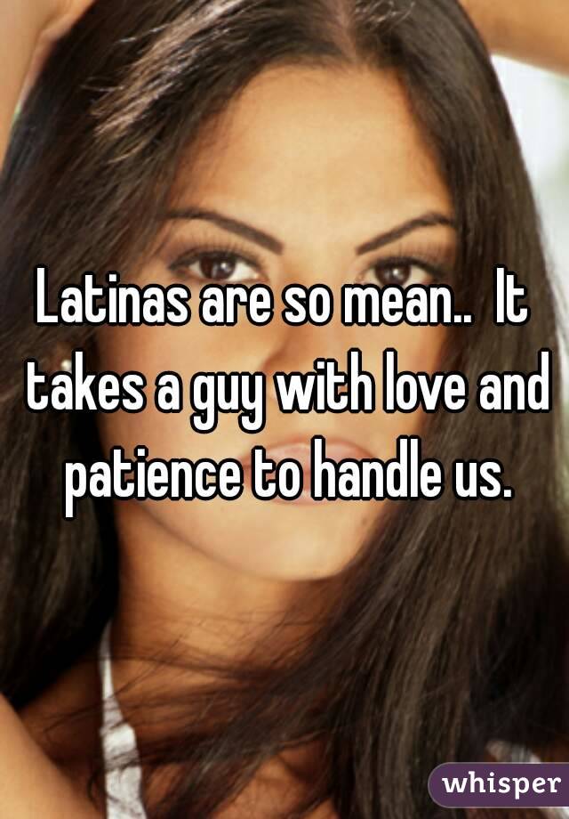 Latinas are so mean..  It takes a guy with love and patience to handle us.