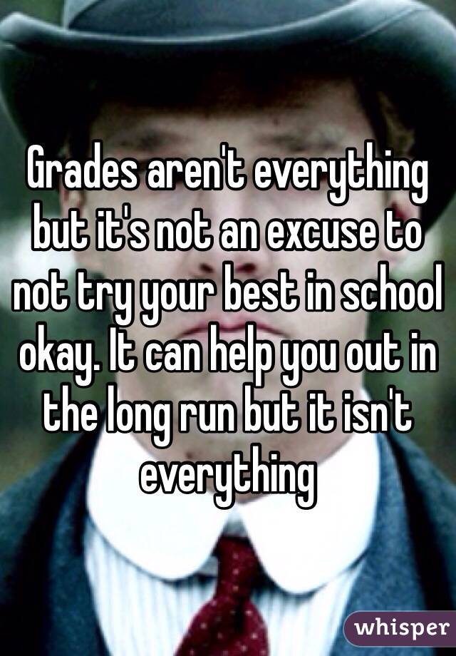 Grades aren't everything but it's not an excuse to not try your best in school okay. It can help you out in the long run but it isn't everything 
