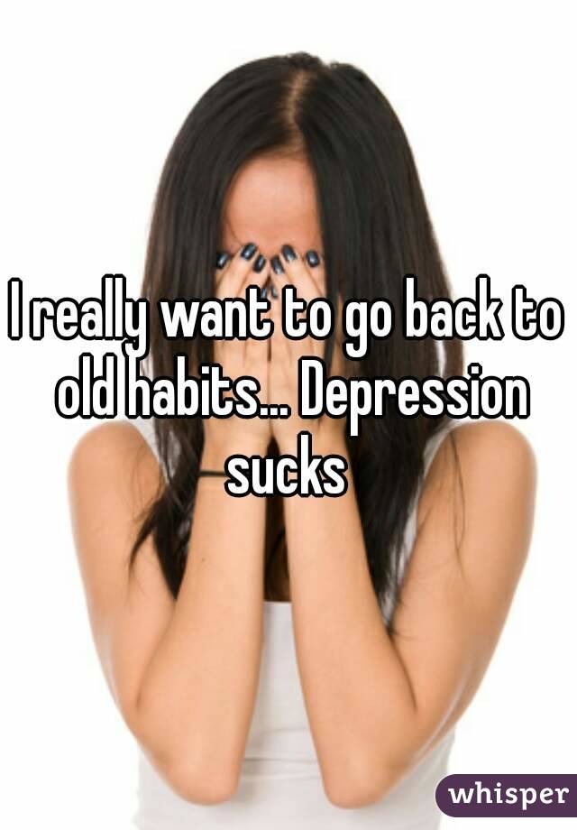 I really want to go back to old habits... Depression sucks 