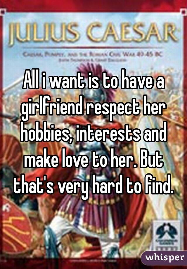 All i want is to have a girlfriend respect her hobbies, interests and make love to her. But that's very hard to find.