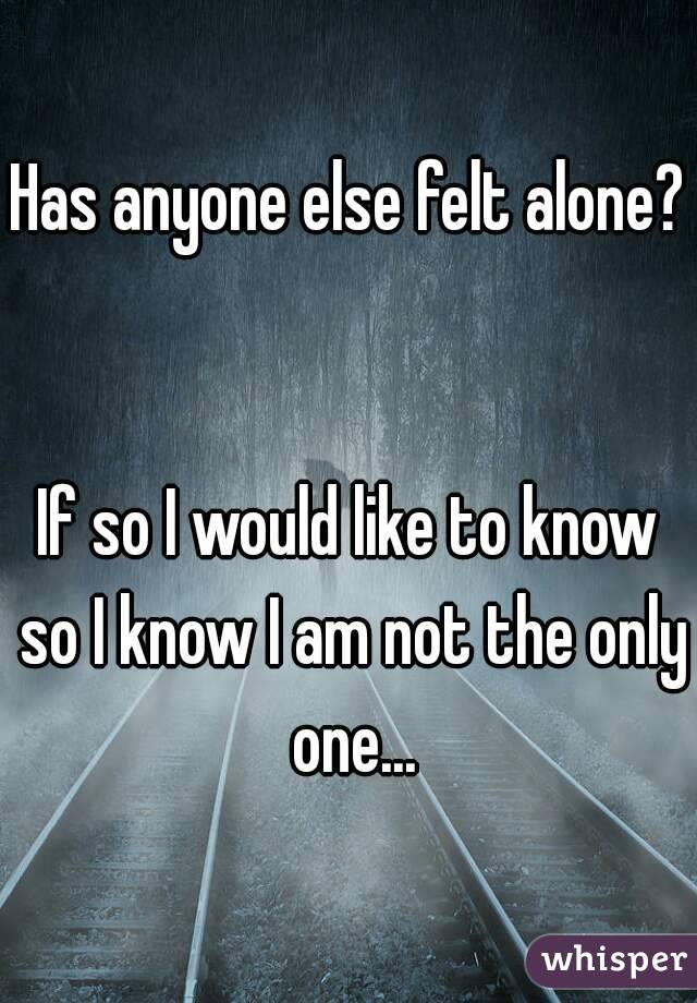 Has anyone else felt alone? 

If so I would like to know so I know I am not the only one...