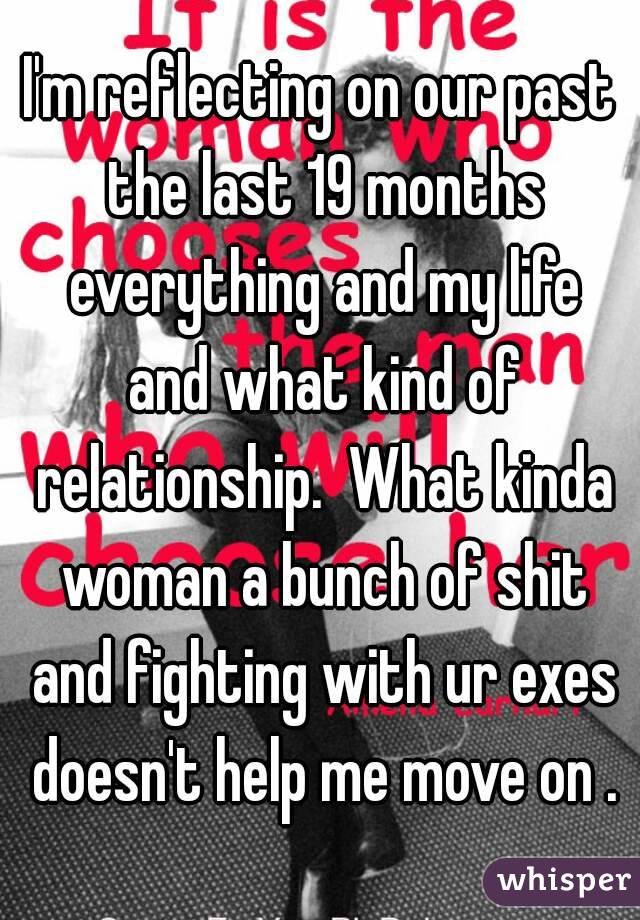 I'm reflecting on our past the last 19 months everything and my life and what kind of relationship.  What kinda woman a bunch of shit and fighting with ur exes doesn't help me move on .