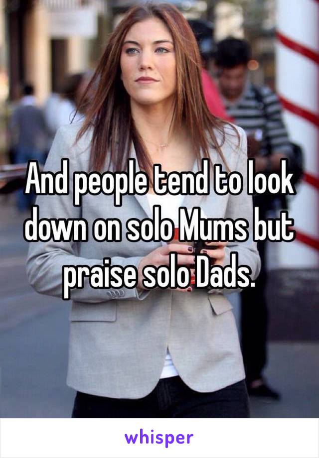 And people tend to look down on solo Mums but praise solo Dads.