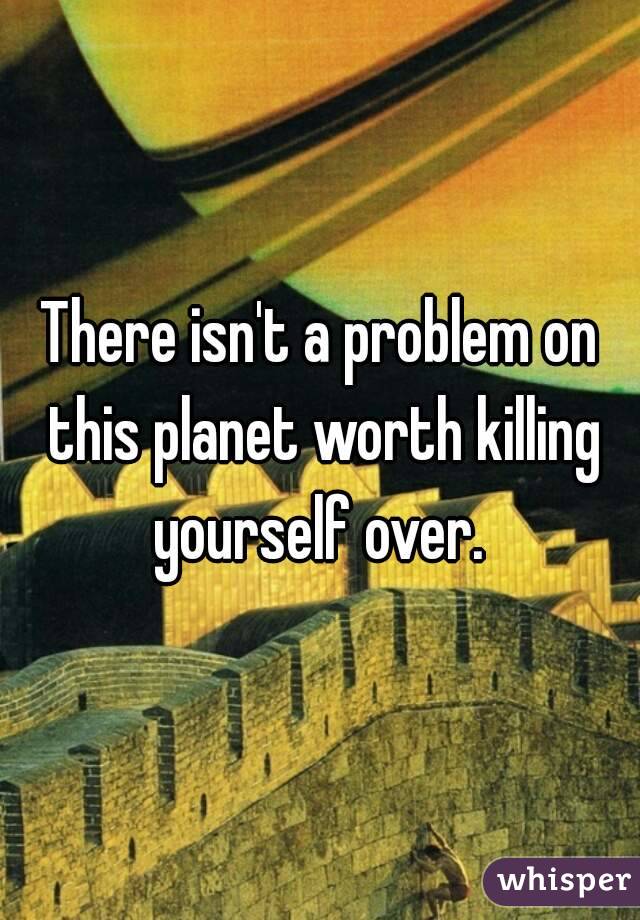There isn't a problem on this planet worth killing yourself over. 
