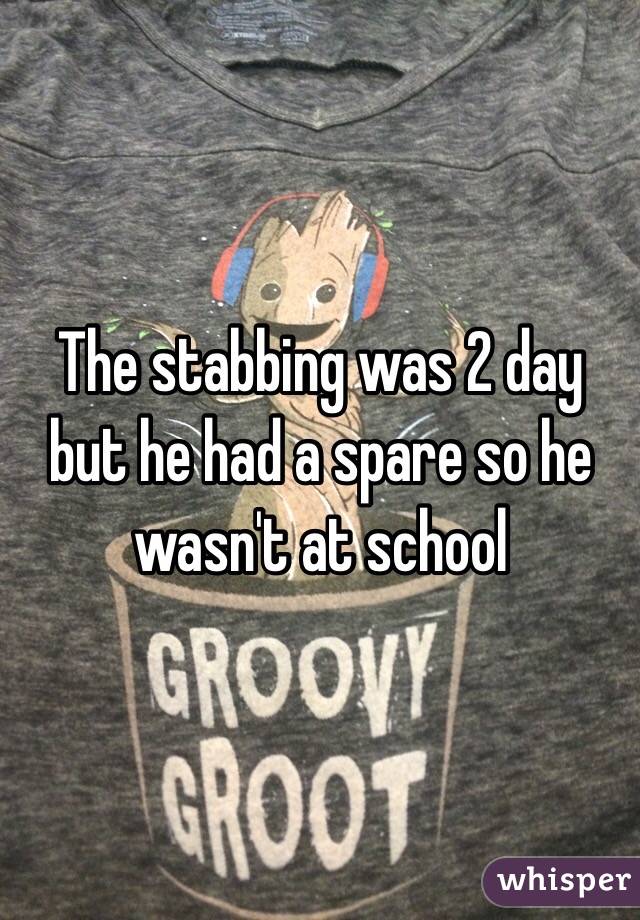The stabbing was 2 day but he had a spare so he wasn't at school