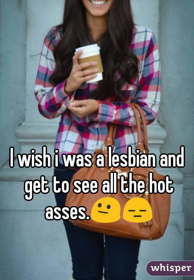 I wish i was a lesbian and get to see all the hot asses.😐😑
