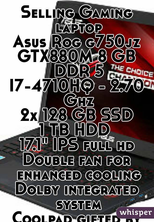 Selling Gaming laptop
Asus Rog g750jz
GTX880M 8 GB DDR 5
I7-4710HQ - 2.70 Ghz
2x 128 GB SSD
1 TB HDD 
17.1" IPS full hd
Double fan for enhanced cooling
Dolby integrated system
Coolpad gifted by me!