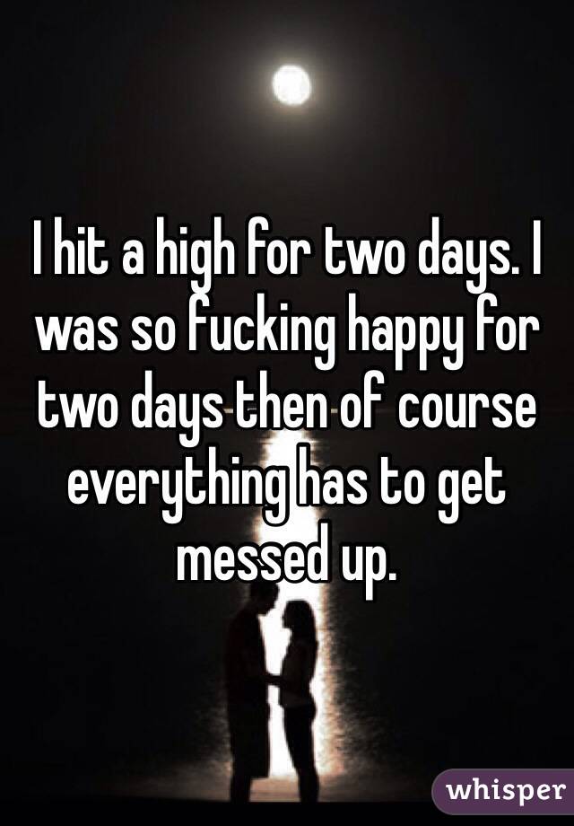 I hit a high for two days. I was so fucking happy for two days then of course everything has to get messed up. 