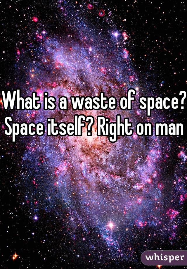 What is a waste of space? Space itself? Right on man