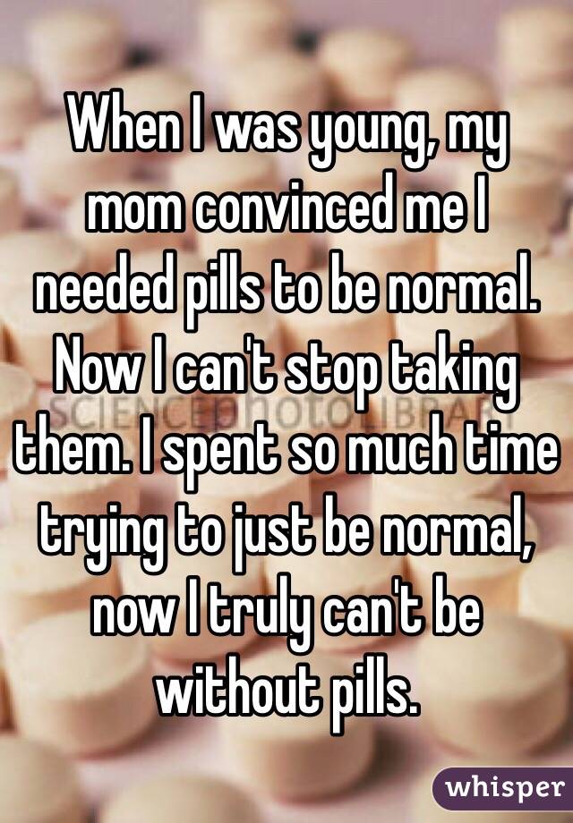 When I was young, my mom convinced me I needed pills to be normal. Now I can't stop taking them. I spent so much time trying to just be normal, now I truly can't be without pills.