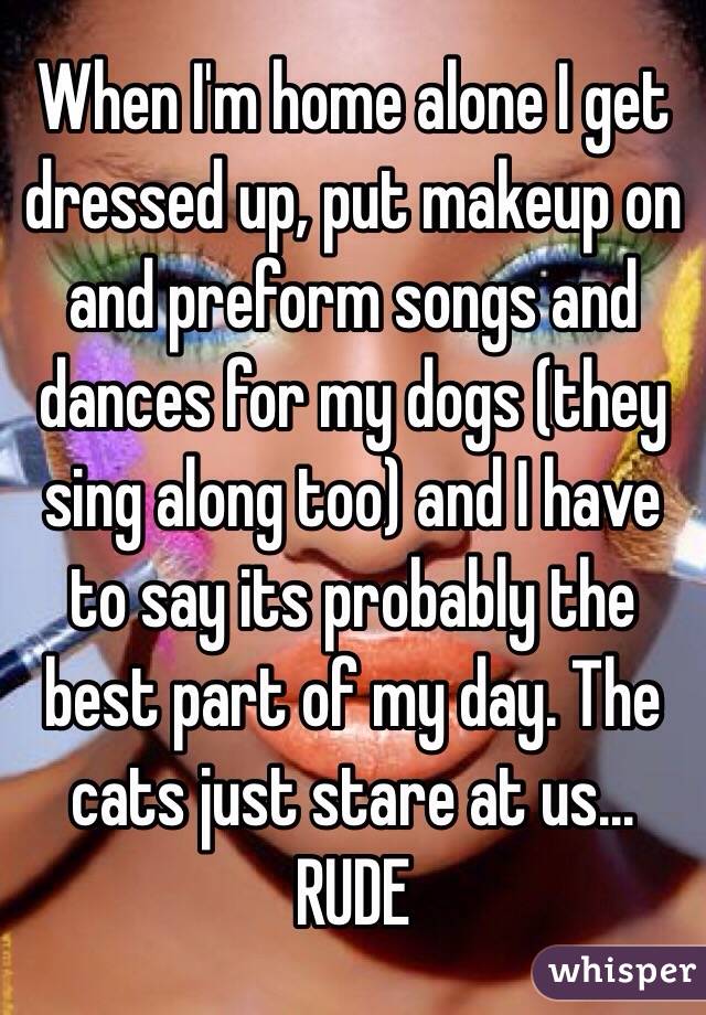 When I'm home alone I get dressed up, put makeup on and preform songs and dances for my dogs (they sing along too) and I have to say its probably the best part of my day. The cats just stare at us... RUDE
