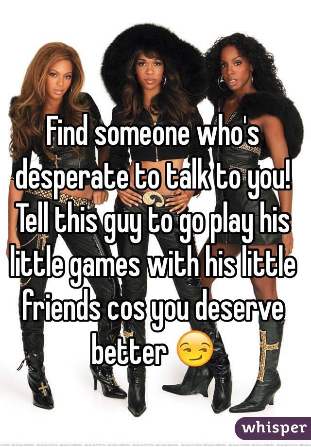 Find someone who's desperate to talk to you! Tell this guy to go play his little games with his little friends cos you deserve better 😏