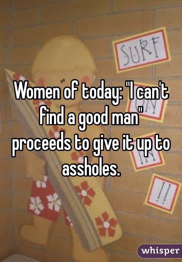 Women of today: "I can't find a good man" 
proceeds to give it up to assholes. 
