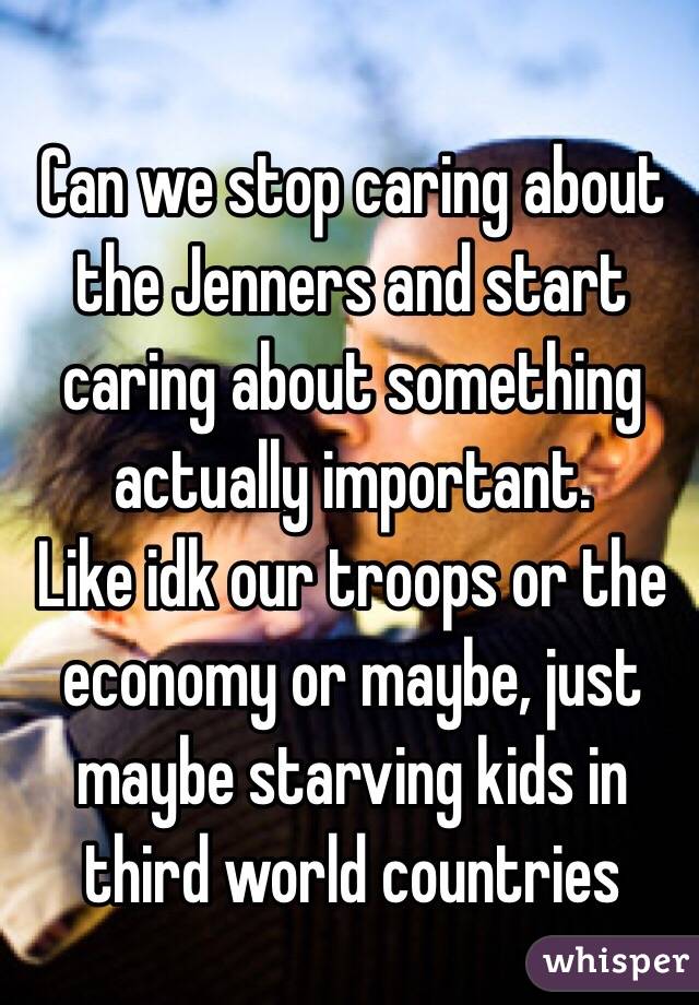 Can we stop caring about the Jenners and start caring about something actually important.
Like idk our troops or the economy or maybe, just maybe starving kids in third world countries