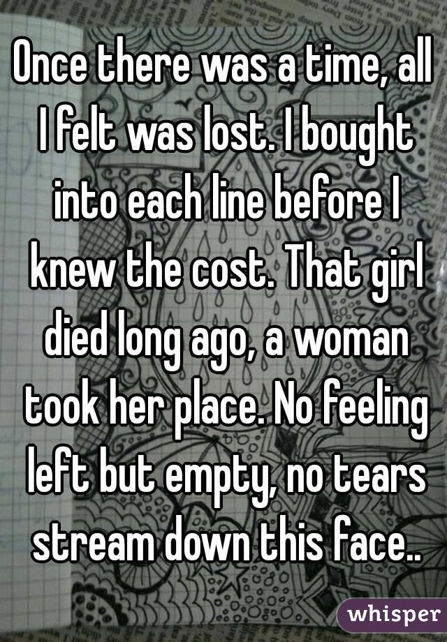 Once there was a time, all I felt was lost. I bought into each line before I knew the cost. That girl died long ago, a woman took her place. No feeling left but empty, no tears stream down this face..