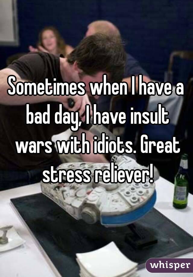 Sometimes when I have a bad day, I have insult wars with idiots. Great stress reliever!