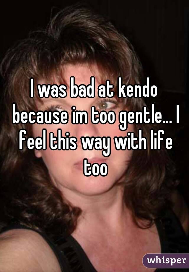 I was bad at kendo because im too gentle... I feel this way with life too