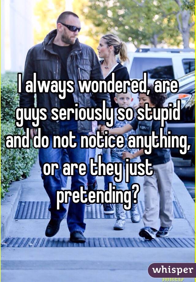 I always wondered, are guys seriously so stupid and do not notice anything, or are they just pretending? 