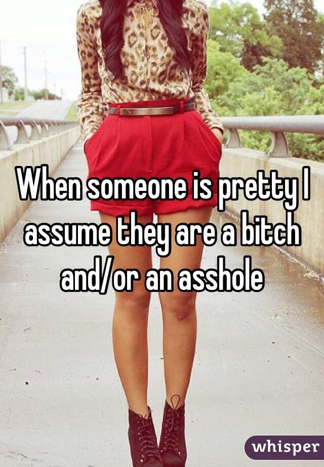 When someone is pretty I assume they are a bitch and/or an asshole