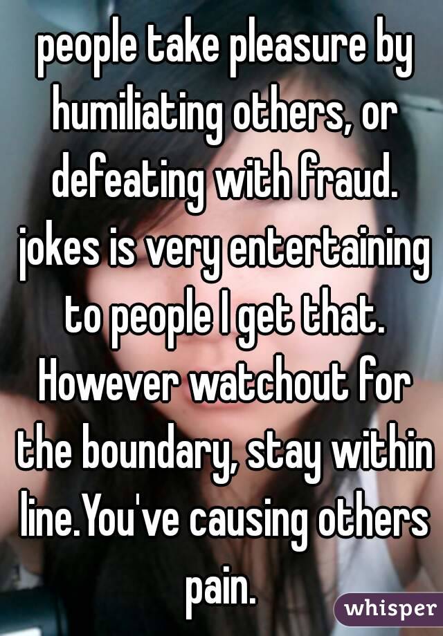  people take pleasure by humiliating others, or defeating with fraud. jokes is very entertaining to people I get that. However watchout for the boundary, stay within line.You've causing others pain. 