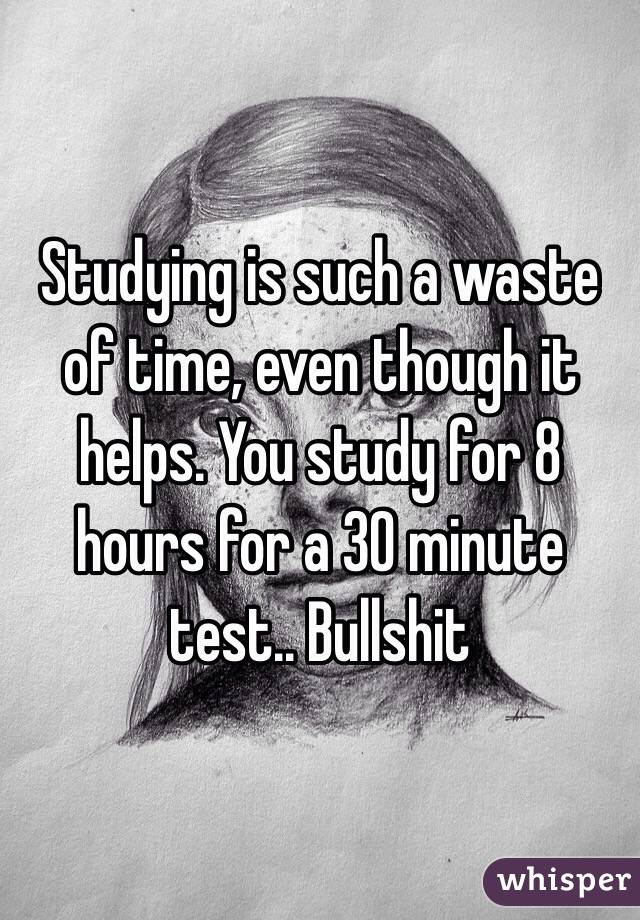 Studying is such a waste of time, even though it helps. You study for 8 hours for a 30 minute test.. Bullshit 