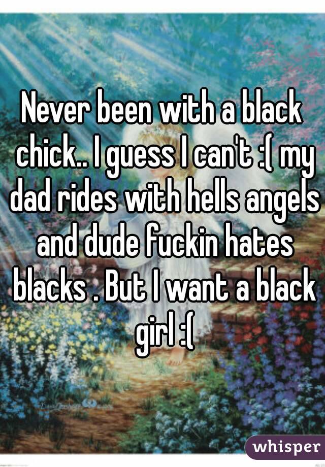 Never been with a black chick.. I guess I can't :( my dad rides with hells angels and dude fuckin hates blacks . But I want a black girl :(