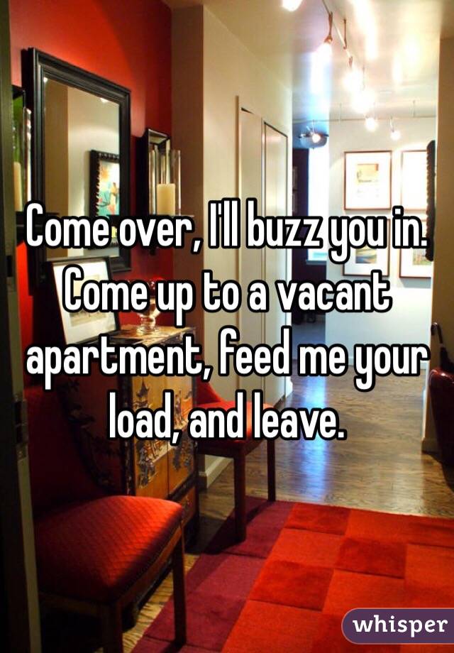 Come over, I'll buzz you in. Come up to a vacant apartment, feed me your load, and leave. 