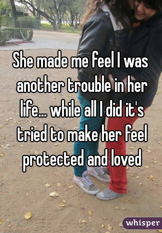 She made me feel I was another trouble in her life... while all I did it's tried to make her feel protected and loved